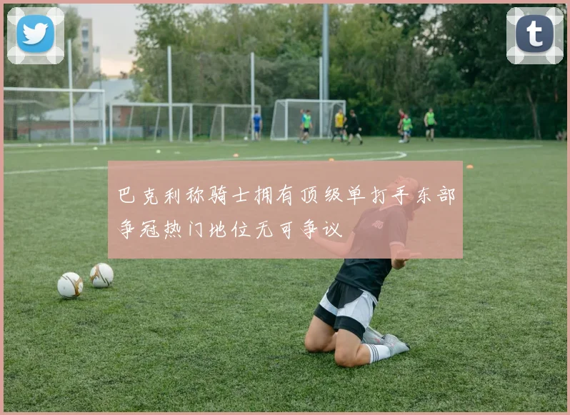 巴克利称骑士拥有顶级单打手东部争冠热门地位无可争议