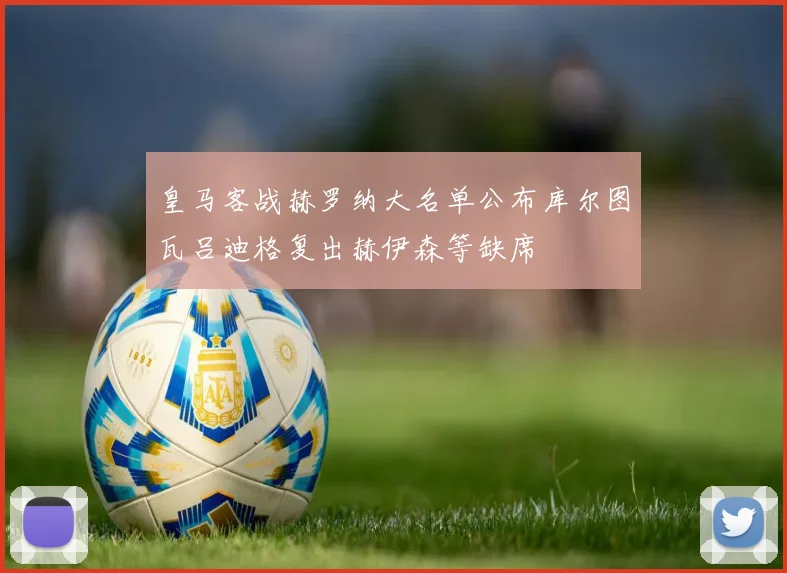 皇马客战赫罗纳大名单公布库尔图瓦吕迪格复出赫伊森等缺席