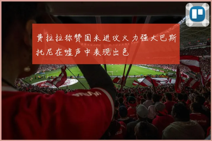 费拉拉称赞国米进攻火力强大巴斯托尼在嘘声中表现出色