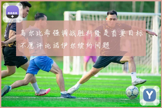 乌尔比希强调战胜科隆是首要目标不愿评论诺伊尔续约问题