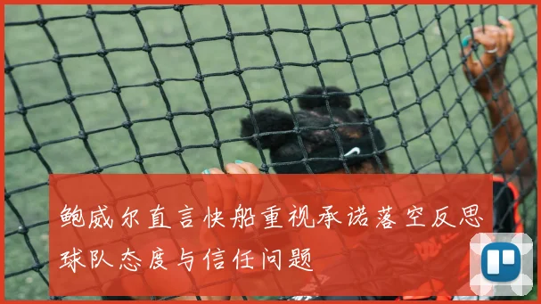 鲍威尔直言快船重视承诺落空反思球队态度与信任问题