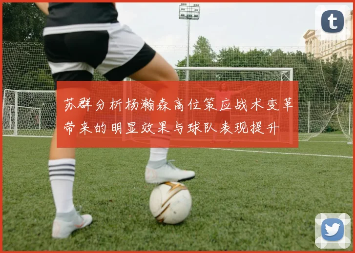 苏群分析杨瀚森高位策应战术变革带来的明显效果与球队表现提升