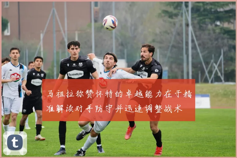 马祖拉称赞怀特的卓越能力在于精准解读对手防守并迅速调整战术