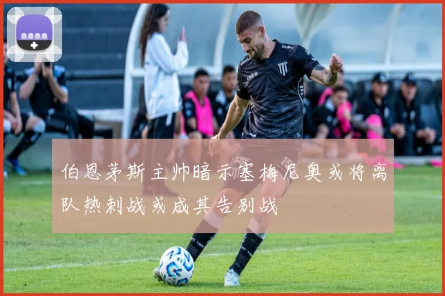 伯恩茅斯主帅暗示塞梅尼奥或将离队热刺战或成其告别战