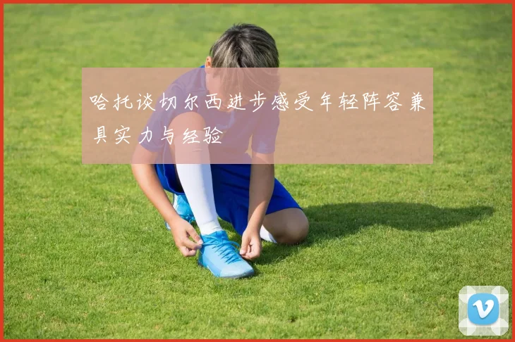 哈托谈切尔西进步感受年轻阵容兼具实力与经验