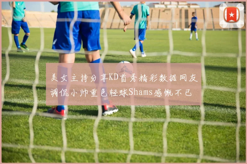 美女主持分享KD首秀精彩数据网友调侃小帅重色轻球Shams感慨不已