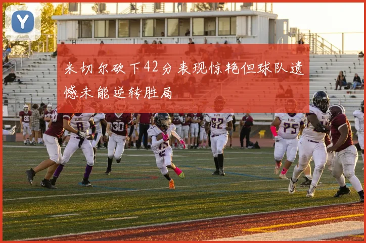 米切尔砍下42分表现惊艳但球队遗憾未能逆转胜局