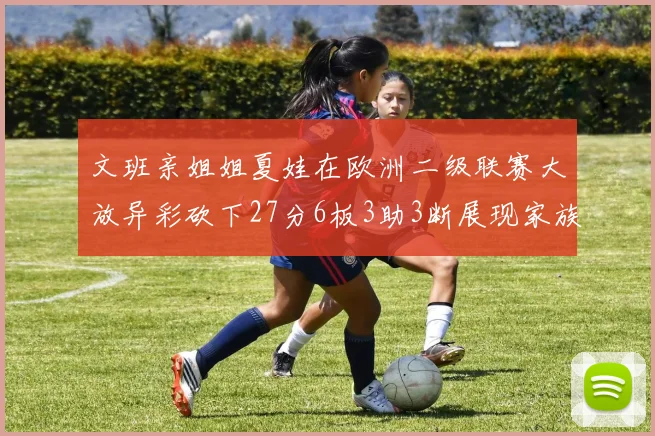 文班亲姐姐夏娃在欧洲二级联赛大放异彩砍下27分6板3助3断展现家族基因实力