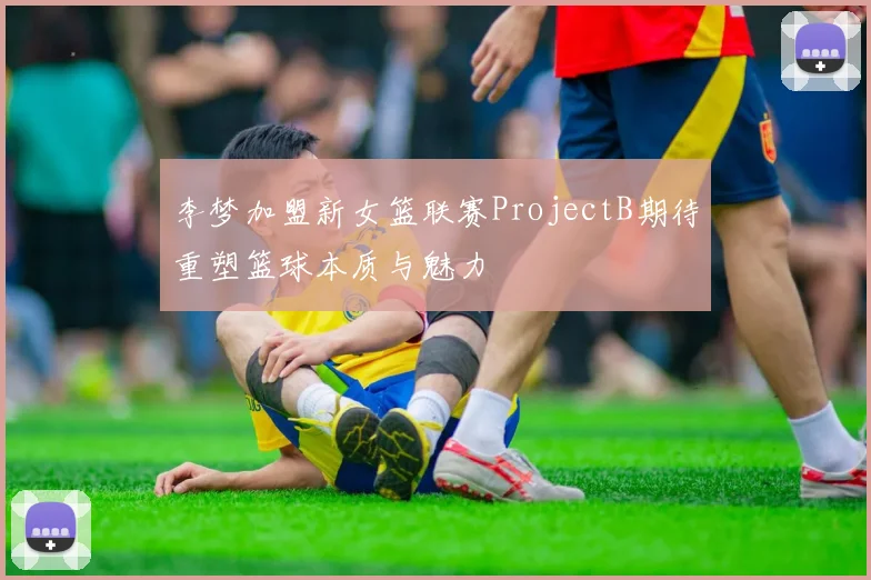 李梦加盟新女篮联赛ProjectB期待重塑篮球本质与魅力