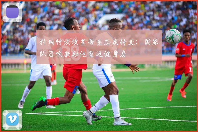 科纳特谈埃基蒂克态度转变：国家队召唤激励他重返健身房