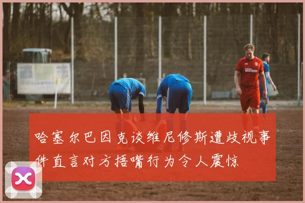 哈塞尔巴因克谈维尼修斯遭歧视事件直言对方捂嘴行为令人震惊