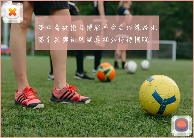 字母哥被指与博彩平台合作操控比赛引发舆论风波真相如何待揭晓