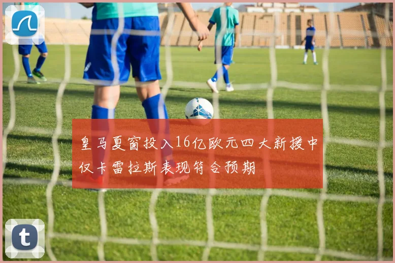 皇马夏窗投入16亿欧元四大新援中仅卡雷拉斯表现符合预期