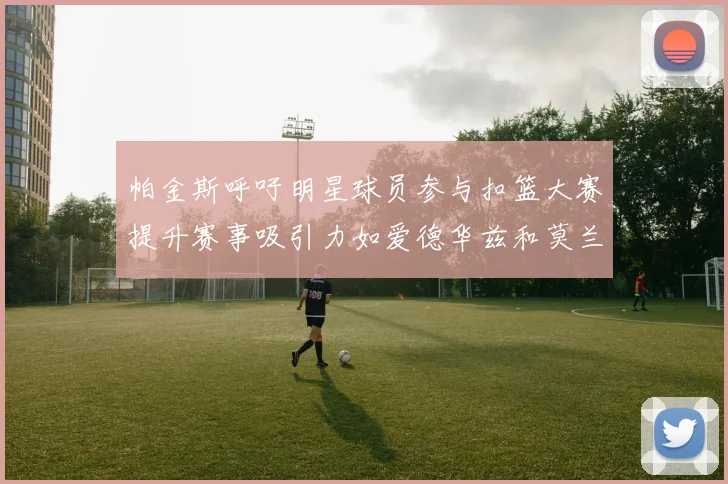 帕金斯呼吁明星球员参与扣篮大赛提升赛事吸引力如爱德华兹和莫兰特等人
