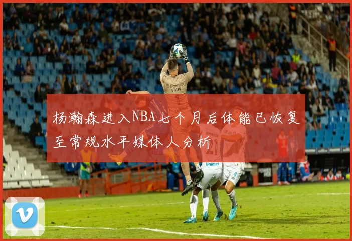 杨瀚森进入NBA七个月后体能已恢复至常规水平媒体人分析