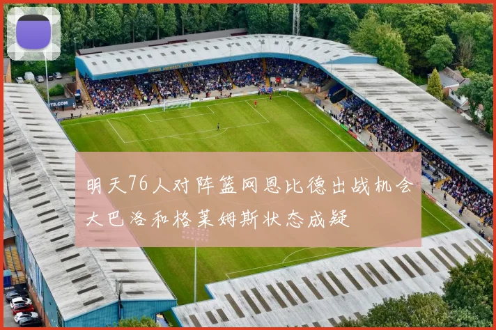 明天76人对阵篮网恩比德出战机会大巴洛和格莱姆斯状态成疑