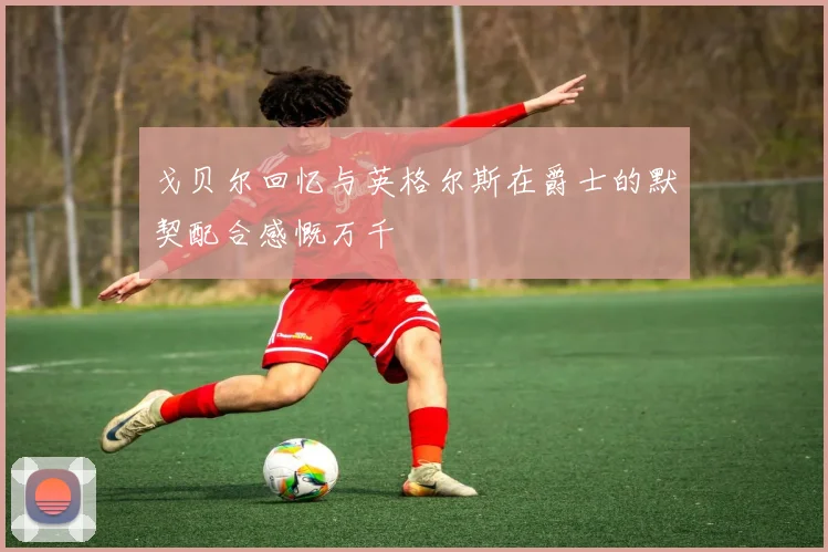 戈贝尔回忆与英格尔斯在爵士的默契配合感慨万千