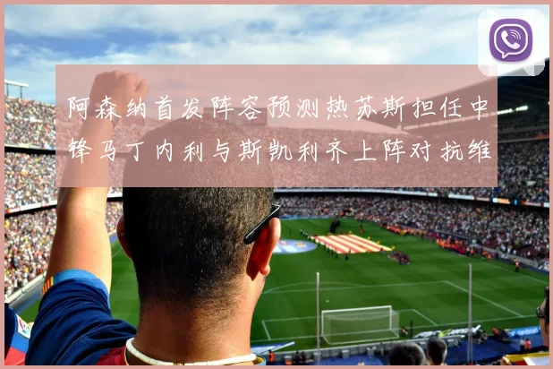 阿森纳首发阵容预测热苏斯担任中锋马丁内利与斯凯利齐上阵对抗维拉
