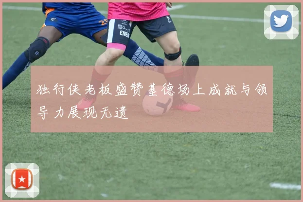 独行侠老板盛赞基德场上成就与领导力展现无遗