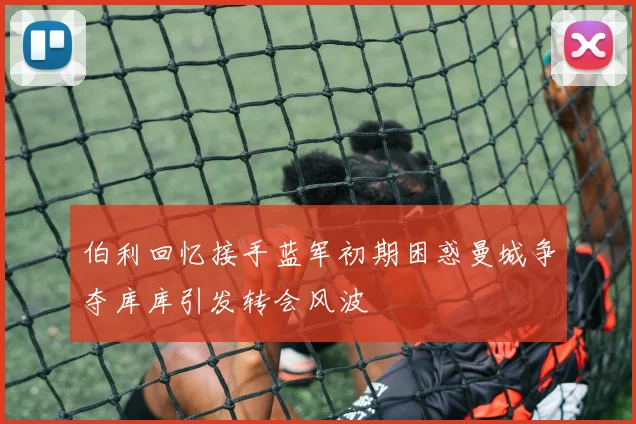 伯利回忆接手蓝军初期困惑曼城争夺库库引发转会风波